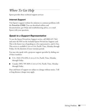 Page 93Solving Problems93
Where To Get Help
Epson provides these technical support services:
Internet Support 
Visit Epson’s support website for solutions to common problems with 
the PowerLite G5000. You can download utilities and 
documentation, get FAQs and troubleshooting advice, or e-mail 
Epson with your questions.
Speak to a Support Representative
To use the Epson PrivateLine Support service, call (800) 637-7661 
and enter the PIN on the included Epson PrivateLine Support card. 
This is the fastest way...