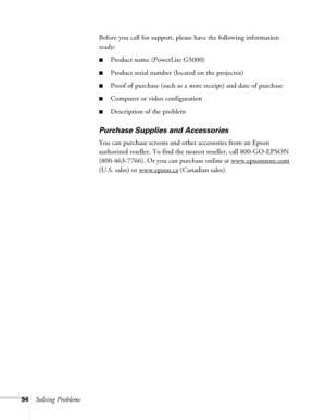 Page 9494Solving ProblemsBefore you call for support, please have the following information 
ready:
■Product name (PowerLite G5000)
■Product serial number (located on the projector)
■Proof of purchase (such as a store receipt) and date of purchase
■Computer or video configuration
■Description of the problem
Purchase Supplies and Accessories
You can purchase screens and other accessories from an Epson 
authorized reseller. To find the nearest reseller, call 800-GO-EPSON 
(800-463-7766). Or you can purchase...