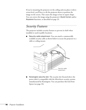 Page 9696Projector InstallationIf you’re mounting the projector on the ceiling and you place it above 
screen level, you’ll have to tilt the projector down to position the 
image on the screen. This causes the image to lose its square shape. 
You can correct the image using the projector’s 
Quick Corner and/or 
Keystone functions, as described on page 33.
Security Features
The projector includes security features to prevent its theft when 
installed or used in public locations: 
■Security cable attachment. You...