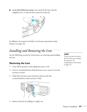 Page 97Projector Installation97
■Lens theft deterrent screw. You can lock the lens with the 
supplied screw, so that the lens cannot be removed.
In addition, the projector includes several menu-operated security 
features (see page 54).
Installing and Removing the Lens
See the following sections for instructions on removing and installing 
the lens.
Removing the Lens
1. Turn off the projector and unplug the power cord.
2. If you’ve attached the lens theft deterrent screw, remove it (see the 
previous section)....