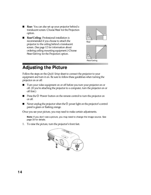 Page 1414
■Rear:  You can also set up your projector behind a 
translucent screen. Choose 
Rear for the Projection 
option.
■Rear/Ceiling: Professional installation is 
recommended if you choose to attach the 
projector to the ceiling behind a translucent 
screen. (See page 12 for information about 
ordering ceiling mounting equipment.) Choose 
Rear/Ceiling for the Projection option.
Adjusting the Picture
Follow the steps on the Quick Setup sheet to connect the projector to your 
equipment and turn it on. Be...