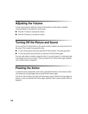 Page 1616
Adjusting the Volume
Use the control panel to adjust the volume of the projector’s audio system or speakers 
connected directly to the projector’s 
Audio ports:
■Press the   button to decrease the volume.
■Press the   button to increase the volume.
Turning Off the Picture and Sound
You can use the A/V Mute button on the remote control to darken your screen and turn off 
the sound. This is useful if you pause the video.
■To turn off the picture and sound, press the A/V Mute button. The screen goes...