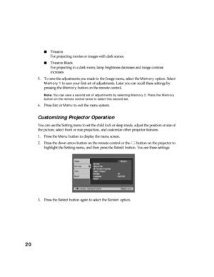 Page 2020
■Theatre
For projecting movies or images with dark scenes.
■Theatre Black
For projecting in a dark room; lamp brightness decreases and image contrast 
increases.
5. To save the adjustments you made in the Image menu, select the 
Memory option. Select 
Memory 1
 to save your first set of adjustments. Later you can recall these settings by 
pressing the 
Memory button on the remote control. 
Note: You can save a second set of adjustments by selecting Memory 2. Press the Memory 
button on the remote...