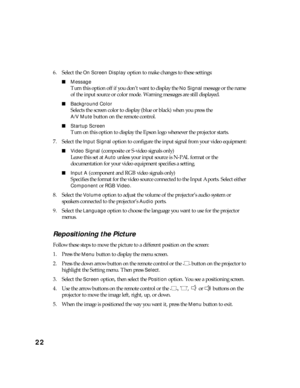 Page 2222
6. Select the On Screen Display option to make changes to these settings:
■Message
Turn this option off if you don’t want to display the No Signal message or the name 
of the input source or color mode. Warning messages are still displayed.
■Background Color
Selects the screen color to display (blue or black) when you press the 
A/V Mute button on the remote control.
■Startup Screen
Turn on this option to display the Epson logo whenever the projector starts.
7. Select the 
Input Signal option to...
