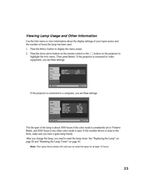 Page 2323 Viewing Lamp Usage and Other Information
Use the Info menu to view information about the display settings of your input source and 
the number of hours the lamp has been used.
1. Press the 
Menu button to display the menu screen.
2. Press the down arrow button on the remote control or the   button on the projector to 
highlight the 
Info menu. Then press Select. If the projector is connected to video 
equipment, you see these settings:
If the projector is connected to a computer, you see these...