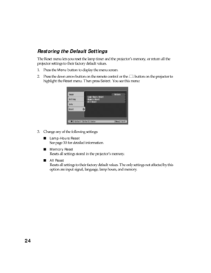 Page 2424Restoring the Default Settings
The Reset menu lets you reset the lamp timer and the projector’s memory, or return all the 
projector settings to their factory default values.
1. Press the 
Menu button to display the menu screen.
2. Press the down arrow button on the remote control or the   button on the projector to 
highlight the 
Reset menu. Then press Select. You see this menu:
3. Change any of the following settings:
■Lamp-Hours Reset
See page 30 for detailed information.
■Memory Reset
Resets all...