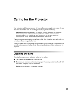 Page 2525
Caring for the Projector
Your projector needs little maintenance. All you need to do on a regular basis is keep the lens 
clean. You also need to clean the air filter periodically to prevent overheating.
Warning: Before you clean any part of the projector, turn it off and unplug the power cord. 
Never open any cover on the projector, except the lamp and filter covers. Dangerous 
electrical voltages in the projector can injure you severely. Do not try to service this 
product yourself, except as...