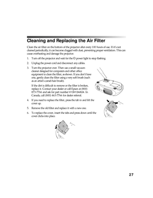 Page 2727
Cleaning and Replacing the Air Filter
Clean the air filter on the bottom of the projector after every 100 hours of use. If it’s not 
cleaned periodically, it can become clogged with dust, preventing proper ventilation. This can 
cause overheating and damage the projector.
1. Turn off the projector and wait for the P power light to stop flashing.
2. Unplug the power cord and disconnect any cables.
3. Turn the projector over. Then use a small vacuum 
cleaner designed for computers and other office...