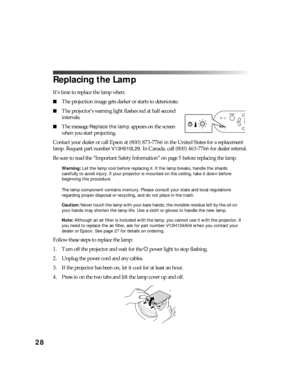 Page 2828
Replacing the Lamp
It’s time to replace the lamp when:
■The projection image gets darker or starts to deteriorate.
■The projector’s warning light flashes red at half second 
intervals.
■The message Replace the lamp appears on the screen 
when you start projecting.
Contact your dealer or call Epson at (800) 873-7766 in the United States for a replacement 
lamp. Request part number 
V13H010L29. In Canada, call (800) 463-7766 for dealer referral.
Be sure to read the “Important Safety Information” on page...