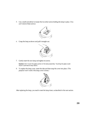 Page 2929
5. Use a small screwdriver to loosen the two silver screws holding the lamp in place. (You 
can’t remove these screws.)
6. Grasp the lamp as shown and pull it straight out.
7. Gently insert the new lamp and tighten its screws.
Caution: Don’t touch the glass portion of the lamp assembly. Touching the glass could 
result in premature lamp failure.
8. To replace the lamp cover, insert the tabs and then snap the cover into place. (The 
projector won’t work if the lamp cover is loose.)
After replacing the...