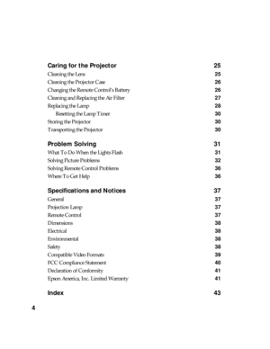 Page 44Caring for the Projector 25
Cleaning the Lens 25
Cleaning the Projector Case 26
Changing the Remote Control’s Battery 26
Cleaning and Replacing the Air Filter 27
Replacing the Lamp 28
Resetting the Lamp Timer 30
Storing the Projector 30
Transporting the Projector 30
Problem Solving 31
What To Do When the Lights Flash 31
Solving Picture Problems 32
Solving Remote Control Problems 36
Where To Get Help 36
Specifications and Notices 37
General37
Projection Lamp 37
Remote Control37
Dimensions38
Electrical38...