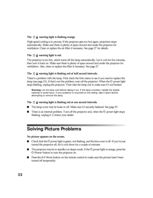 Page 3232
The  warning light is flashing orange.
High-speed cooling is in process. If the projector gets too hot again, projection stops 
automatically. Make sure there is plenty of space around and under the projector for 
ventilation. Clean or replace the air filter if necessary. See page 27 for details.
The  warning light is red.
The projector is too hot, which turns off the lamp automatically. Let it cool for five minutes, 
then turn it back on. Make sure there is plenty of space around and under the...