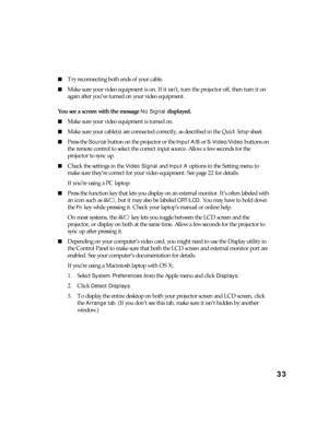 Page 3333
■Try reconnecting both ends of your cable.
■Make sure your video equipment is on. If it isn’t, turn the projector off, then turn it on 
again after you’ve turned on your video equipment.
You see a screen with the message
 No Signal displayed.
■Make sure your video equipment is turned on.
■Make sure your cable(s) are connected correctly, as described in the Quick Setup sheet.
■Press the Source button on the projector or the Input A/B or S-Video/Video buttons on 
the remote control to select the correct...