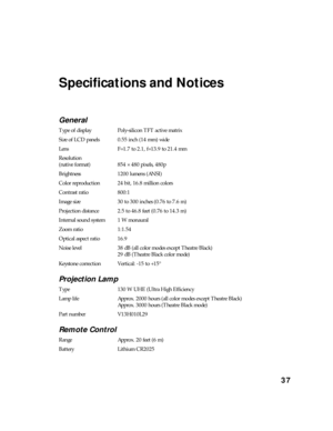 Page 3737
Specifications and Notices
General
Type of display Poly-silicon TFT active matrix
Size of LCD panels 0.55 inch (14 mm) wide
Lens F=1.7 to 2.1, f=13.9 to 21.4 mm
Resolution 
(native format) 854 × 480 pixels, 480p
Brightness 1200 lumens (ANSI)
Color reproduction 24 bit, 16.8 million colors
Contrast ratio 800:1
Image size 30 to 300 inches (0.76 to 7.6 m)
Projection distance 2.5 to 46.8 feet (0.76 to 14.3 m)
Internal sound system 1 W monaural
Zoom ratio 1:1.54
Optical aspect ratio 16.9
Noise level 38 dB...