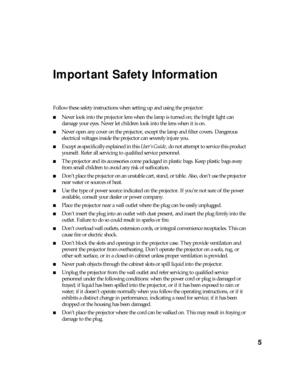 Page 55
Important Safety Information
Follow these safety instructions when setting up and using the projector:
■Never look into the projector lens when the lamp is turned on; the bright light can 
damage your eyes. Never let children look into the lens when it is on.
■Never open any cover on the projector, except the lamp and filter covers. Dangerous 
electrical voltages inside the projector can severely injure you.
■Except as specifically explained in this User’s Guide, do not attempt to service this product...