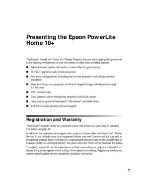 Page 77
Presenting the Epson PowerLite 
Home 10+
The Epson® PowerLite® Home 10+ Theater Projector lets you enjoy high-quality projection 
in the relaxing environment of your own home. It offers these powerful features:
■Adjustable color modes with built-in cinema filter for great viewing
■16:9 LCD panel for wide format projection
■Five setup configurations, including front or rear projection and ceiling mounted 
installation
■Short lens focus; you can project an 80-inch diagonal image with the projector just...