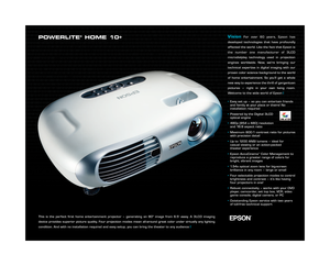 Page 1POWERLITE®HOME 10+
This is the perfect first home entertainment projector – generating an 80 image from 6.5 away. A 3LCD imaging
device provides superior picture quality. Four projection modes mean allaround great color under virtually any lighting
condition. And with no installation required and easy setup, you can bring the theater to any audience
VisionFor over 60 years, Epson has
developed technologies that have profoundly
affected the world. Like the fact that Epson is
the number one manufacturer of...