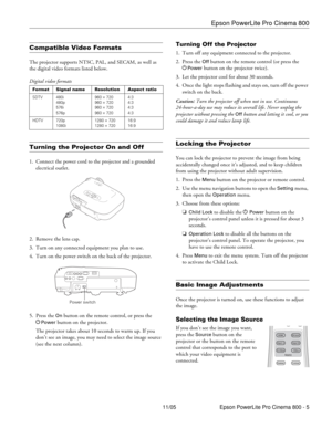 Page 5Epson PowerLite Pro Cinema 800
11/05 Epson PowerLite Pro Cinema 800 - 5
Compatible Video Formats
The projector supports NTSC, PAL, and SECAM, as well as 
the digital video formats listed below.
Turning the Projector On and Off
1. Connect the power cord to the projector and a grounded 
electrical outlet. 
2. Remove the lens cap.
3. Turn on any connected equipment you plan to use.
4. Turn on the power switch on the back of the projector.
5. Press the 
On button on the remote control, or press the 
P
Power...