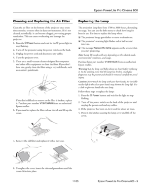 Page 9Epson PowerLite Pro Cinema 800
11/05 Epson PowerLite Pro Cinema 800 - 9
Cleaning and Replacing the Air Filter
Clean the air filter on the bottom of the projector once every 
three months, or more often in dusty environments. If it’s not 
cleaned periodically, it can become clogged, preventing proper 
ventilation. This can cause overheating and damage the 
projector.
1. Press the P 
Power button and wait for the P power light to 
stop flashing.
2. Turn off the projector using the power switch on the...