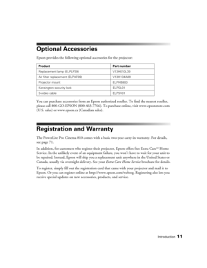 Page 11Introduction11
Optional Accessories
Epson provides the following optional accessories for the projector:
You can purchase accessories from an Epson authorized reseller. To find the nearest reseller, 
please call 800-GO-EPSON (800-463-7766). To purchase online, visit www.epsonstore.com 
(U.S. sales) or www.epson.ca (Canadian sales).
Registration and Warranty
The PowerLite Pro Cinema 810 comes with a basic two-year carry-in warranty. For details, 
see page 71.
In addition, for customers who register their...