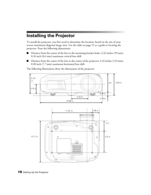 Page 1616Setting Up the Projector
Installing the Projector
To install the projector, you first need to determine the location, based on the size of your 
screen (maximum diagonal image size). Use the table on page 15 as a guide to locating the 
projector. Note the following dimensions:
■Distance from the center of the lens to the mounting bracket holes: 2.32 inches (59 mm), 
0.34 inch (8.6 mm) maximum vertical lens shift
■Distance from the center of the lens to the center of the projector: 4.33 inches (110 mm),...