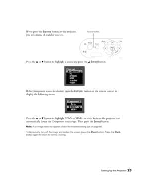 Page 23Setting Up the Projector23
If you press the Source button on the projector, 
you see a menu of available sources. 
Press the u or d button to highlight a source and press the 
 Select button.
If the Component source is selected, press the 
Compo. button on the remote control to 
display the following menu:
Press the u or d button to highlight 
YCbCr or YPbPr, or select Auto so the projector can 
automatically detect the Component source type. Then press the 
Select button.
Note: If an image does not...