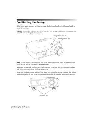 Page 2424Setting Up the Projector
Positioning the Image
If the image is not centered on the screen, use the horizontal and vertical lens shift dials to 
adjust its position.
Caution: Do not try to move the lens by hand, or you may damage the projector. Always use the 
lens shift dials to change the lens position.
Note: You can display a test pattern to help adjust the image position. Press the Pattern button 
on the remote control, then select Display Position.
When you hear a click, the lens position is...