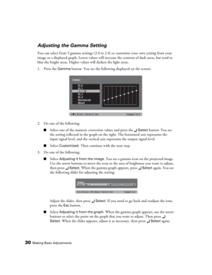 Page 3030Making Basic Adjustments
Adjusting the Gamma Setting
You can select from 5 gamma settings (2.0 to 2.4) or customize your own setting from your 
image or a displayed graph. Lower values will increase the contrast of dark areas, but tend to 
blur the bright areas. Higher values will darken the light areas.
1. Press the 
Gamma button. You see the following displayed on the screen:
2. Do one of the following:
■Select one of the numeric correction values and press the Select button. You see 
the setting...