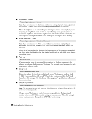 Page 3636Making Detailed Adjustments
■Brightness/Contrast
Note: If you cannot access the Brightness and Contrast settings, highlight Input Adjustment 
and press the Select button, then choose Brightness/Contrast in the sub-menu.
Adjust the brightness so it’s suitable for your viewing conditions. For example, if you’re 
projecting in a brightly lit room or onto an especially large screen, you may need to 
increase the brightness. Decrease the brightness for dark rooms or small screens; this also 
reduces power...