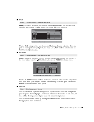 Page 39Making Detailed Adjustments39
■RGB
Note: If you cannot access the RGB settings, highlight RGB/RGBCMY (the first item in the 
menu list) and press the Select button, then choose RGB in the sub-menu.
Use the RGB settings to fine-tune the color of the image. You can adjust the offset and 
gain for each signal color (red, green, and blue). Use 
Offset to adjust darker shades and 
Gain for the lightest shades. 
■RGBCMY
Note: If you cannot access the RGBCMY settings, highlight RGB/RGBCMY (the first item in...