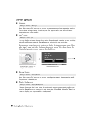 Page 4444Making Detailed Adjustments
Screen Options
■Message
Turn this setting off if you want to prevent on-screen messages from appearing (such as 
the no-signal message, or the identifying text that appears when you switch between 
image sources or color modes). 
■User’s Logo
Lets you display an image of your choice when the projector is warming up, not receiving 
a signal, or when you press the 
Blank button to temporarily stop projection. 
To capture the image, first set the projector to display the image...