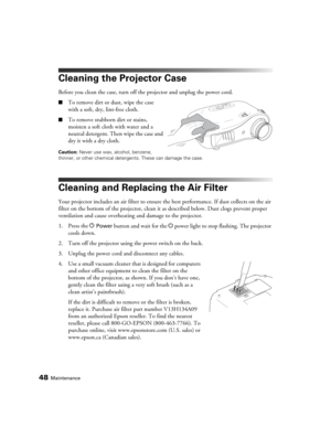Page 4848Maintenance
Cleaning the Projector Case
Before you clean the case, turn off the projector and unplug the power cord.
■To remove dirt or dust, wipe the case 
with a soft, dry, lint-free cloth.
■To remove stubborn dirt or stains, 
moisten a soft cloth with water and a 
neutral detergent. Then wipe the case and 
dry it with a dry cloth.
Caution: Never use wax, alcohol, benzene, 
thinner, or other chemical detergents. These can damage the case.
Cleaning and Replacing the Air Filter
Your projector includes...