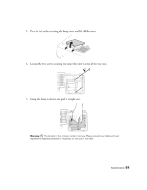 Page 51Maintenance51
5. Press in the latches securing the lamp cover and lift off the cover.
6. Loosen the two screws securing the lamp (they don’t come all the way out).
7. Grasp the lamp as shown and pull it straight out.
Warning:  The lamp(s) in this product contain mercury. Please consult your state and local 
regulations regarding disposal or recycling. Do not put in the trash.
PowerLite Cinema Pro 810.book  Page 51  Thursday, December 6, 2007  11:25 AM 