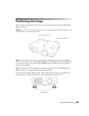 Page 25Setting Up the Projector25
Positioning the Image
If the image is not centered on the screen, use the horizontal and vertical lens shift dials to 
adjust its position.
Caution: Do not try to move the lens by hand, or you may damage the projector. Always use the 
lens shift dials to change the lens position.
Note: You can display a test pattern to help adjust the image position by pressing the Pattern 
button on the remote control. Select Display Position, then press Enter. Press the Esc button to 
turn...