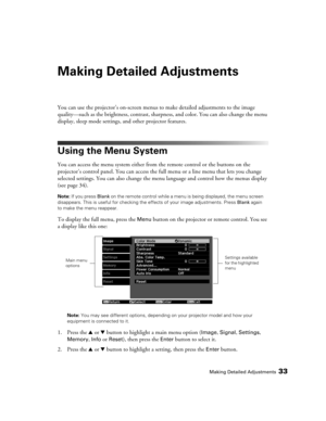 Page 33Making Detailed Adjustments33
Making Detailed Adjustments
You can use the projector’s on-screen menus to make detailed adjustments to the image 
quality—such as the brightness, contrast, sharpness, and color. You can also change the menu 
display, sleep mode settings, and other projector features. 
Using the Menu System
You can access the menu system either from the remote control or the buttons on the 
projector’s control panel. You can access the full menu or a line menu that lets you change 
selected...