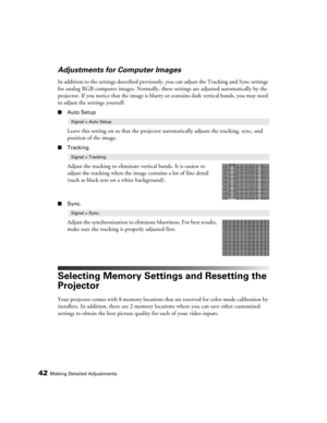 Page 4242Making Detailed Adjustments
Adjustments for Computer Images
In addition to the settings described previously, you can adjust the Tracking and Sync settings 
for analog RGB computer images. Normally, these settings are adjusted automatically by the 
projector. If you notice that the image is blurry or contains dark vertical bands, you may need 
to adjust the settings yourself.
■Auto Setup
Leave this setting on so that the projector automatically adjusts the tracking, sync, and 
position of the image....