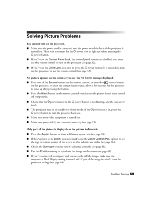 Page 59Problem Solving59
Solving Picture Problems
You cannot turn on the projector.
■Make sure the power cord is connected and the power switch in back of the projector is 
turned on. Then wait a moment for the Ppower icon to light up before pressing the 
Ppower button.
■If you’ve set the Control Panel Lock, the control panel buttons are disabled; you must 
use the remote control to turn on the projector (see page 32).
■If you’ve set the Child Lock, you have to press the Ppower button for 3 seconds to turn 
on...