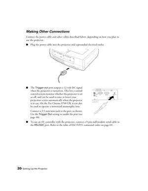 Page 2020Setting Up the Projector
Making Other Connections
Connect the power cable and other cables described below, depending on how you plan to 
use the projector.
■Plug the power cable into the projector and a grounded electrical outlet. 
■The Trigger out port outputs a 12-volt DC signal 
when the projector is turned on. This lets a central 
control system monitor whether the projector is on 
or off, and can be used to raise or lower your 
projection screen automatically when the projector 
is in use. On the...