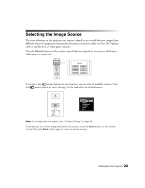 Page 23Setting Up the Projector23
Selecting the Image Source
The source buttons on the projector and remote control let you switch between images from 
different pieces of equipment connected to the projector (such as a Blu-ray Disc/DVD player, 
cable or satellite box, or video game console). 
Press the 
Source button on the remote control that corresponds to the port to which your 
video source is connected.
If you press the  source button on the projector, you see a list of available sources. Press 
the...