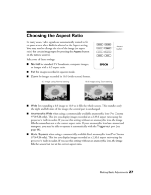 Page 27Making Basic Adjustments27
Choosing the Aspect Ratio
In many cases, video signals are automatically resized to fit 
on your screen when 
Auto is selected as the Aspect setting. 
You may need to change the size of the image (or aspect 
ratio) for certain image types by pressing the 
Aspect button 
on the remote control.
Select one of these settings:
■Normal for standard TV broadcasts, computer images, 
or images with a 4:3 aspect ratio.
■Full for images recorded in squeeze mode.
■Zoom for images recorded...