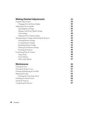 Page 44Contents
Making Detailed Adjustments33
Using the Menu System 33
Changing How the Menus Display 35
Adjusting the Picture Quality 35
Input Brightness Settings 35
Sharpness and Picture Quality Settings 37
Color Settings 40
Adjustments for Computer Images 42
Selecting Memory Settings and Resetting the Projector 43
Selecting Memory Settings 43
Creating Memory Settings 44
Renaming Memory Settings 44
Deleting Saved Memory Settings 45
Resetting the Projector 45
Customizing Projector Features 46
Image Sizing 46...