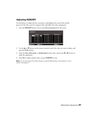 Page 31Making Basic Adjustments31
Adjusting RGBCMY
Use this feature to adjust the hue, saturation, and brightness for each of the red (R), 
green (G), blue (B), cyan (C), magenta (M), and yellow (Y) color components.
1. Press the 
RBGCMY button. You see the following displayed on the screen:
2. Use the u or d button on the remote control to select the color you want to adjust, and 
press the 
Enter button.
3. Select the 
Hue, Saturation, or Brightness for that color, and use the l or r button to 
make the...