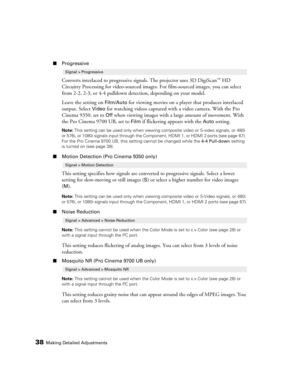 Page 3838Making Detailed Adjustments
■Progressive
Converts interlaced to progressive signals. The projector uses 3D DigiScan™ HD 
Circuitry Processing for video-sourced images. For film-sourced images, you can select 
from 2-2, 2-3, or 4-4 pulldown detection, depending on your model.
Leave the setting on 
Film/Auto for viewing movies on a player that produces interlaced 
output. Select 
Video for watching videos captured with a video camera. With the Pro 
Cinema 9350, set to 
Off when viewing images with a...