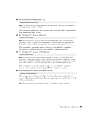 Page 39Making Detailed Adjustments39
■Block NR (Pro Cinema 9700 UB only)
Note: This setting cannot be used when the Color Mode is set to x.v.Color (see page 28) or 
with a signal input through the PC port.
This setting reduces block noise that can appear when projecting MPEG images that have 
been compressed at a low bit rate.
■2-2 Pull-down (Pro Cinema 9350 only)
Note: This setting can be used only when viewing a 1080p/24Hz signal input through the 
Component, HDMI1, or HDMI2 ports (see page 67). This setting...