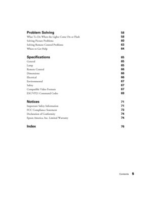 Page 5Contents5
Problem Solving58
What To Do When the Lights Come On or Flash 58
Solving Picture Problems 60
Solving Remote Control Problems 63
Where to Get Help 64
Specifications65
General65
Lamp 65
Remote Control66
Dimensions66
Electrical66
Environmental67
Safety67
Compatible Video Formats67
ESC/VP21 Command Codes69
Notices71
Important Safety Information 71
FCC Compliance Statement 73
Declaration of Conformity 74
Epson America, Inc. Limited Warranty 74
Index76 