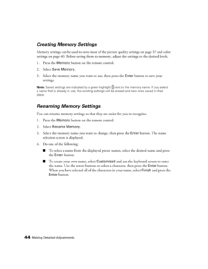 Page 4444Making Detailed Adjustments
Creating Memory Settings
Memory settings can be used to store most of the picture quality settings on page 37 and color 
settings on page 40. Before saving them to memory, adjust the settings to the desired levels.
1. Press the 
Memory button on the remote control.
2. Select 
Save Memory.
3. Select the memory name you want to use, then press the 
Enter button to save your 
settings.
Note: Saved settings are indicated by a green highlight  next to the memory name. If you...