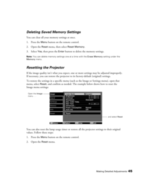 Page 45Making Detailed Adjustments45
Deleting Saved Memory Settings
You can clear all your memory settings at once.
1. Press the 
Menu button on the remote control.
2. Open the 
Reset menu, then select Reset Memory.
3. Select 
Yes, then press the Enter button to delete the memory settings.
Note: You can delete memory settings one at a time with the Erase Memory setting under the 
Memory menu.
Resetting the Projector
If the image quality isn’t what you expect, one or more settings may be adjusted improperly. 
If...