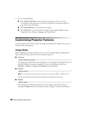Page 4646Making Detailed Adjustments
3. Do one of the following:
■Select Reset Lamp Hours to clear the lamp usage timer and reset it to zero. 
You should reset the lamp timer only when you install a new projector lamp. See 
page 56 for more information.
■Select Reset Memory to clear all memory settings.
■Select Reset All to return all projector settings to their original defaults (except 
Component, Save Memory, Language, and Lamp Hours).
Customizing Projector Features
Use the settings in this section to adjust...