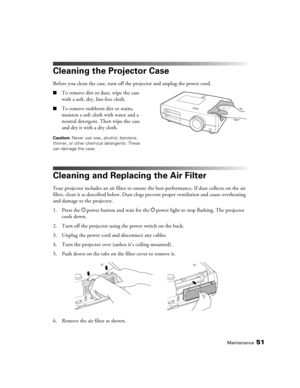 Page 51Maintenance51
Cleaning the Projector Case
Before you clean the case, turn off the projector and unplug the power cord.
■To remove dirt or dust, wipe the case 
with a soft, dry, lint-free cloth.
■To remove stubborn dirt or stains, 
moisten a soft cloth with water and a 
neutral detergent. Then wipe the case 
and dry it with a dry cloth.
Caution: Never use wax, alcohol, benzene, 
thinner, or other chemical detergents. These 
can damage the case.
Cleaning and Replacing the Air Filter
Your projector includes...