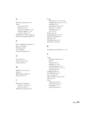 Page 77Index77
E
Electrical requirements, 66
Epson
accessories, 10, 64
Home Service, 10
PrivateLine Support, 11, 64
technical support, 11, 64
warranty, 10, 74 to 75
EPSON Super White setting, 36
ESC/VP21 command codes, 69
F
FCC Compliance Statement, 73
Filter, see Air filter
Flickering, 38, 62
Focus ring, 26
Frame Interpolation, 39
G
Gain, color, 41
Gamma, 29 to 30, 41
Gamma button, 9
H
HDMI, 18, 19, 36 to 37
Help, 64
High Altitude Mode, 49
Home Service, 10
I
Illumination of buttons
projector, 48, 58 to 59...